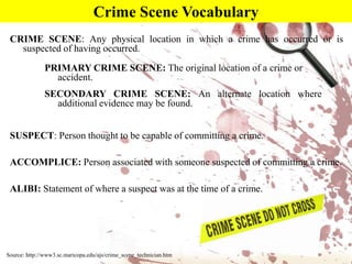 Crime Scene VocabularyCRIME SCENE: Any physical location in which a crime has occurred or is suspected of having occurred.  PRIMARY CRIME SCENE: The original location of a crime or accident.SECONDARY CRIME SCENE: An alternate location where additional evidence may be found.SUSPECT: Person thought to be capable of committing a crime.ACCOMPLICE: Person associated with someone suspected of committing a crime.ALIBI: Statement of where a suspect was at the time of a crime.Source: http://www3.sc.maricopa.edu/ajs/crime_scene_technician.htm
