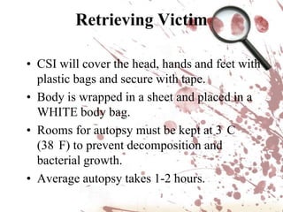 Crime Scene PersonnelPOLICE OFFICERS are typically the first to arrive at a crime scene. They are responsible for securing the scene so no evidence is destroyed and detaining persons of interest in the crime.The CSI UNIT documents the crime scene in detail and collects any physical evidence. The DISTRICT ATTORNEY is often present to help determine if any search warrants are required to proceed and obtains those warrants from a judge. The MEDICAL EXAMINER (if a homicide) may or may not be present to determine a preliminary cause of death. SPECIALISTS (forensic entomologists, anthropologists, or psychologists) may be called in if the evidence requires expert analysis. DETECTIVES interview witnesses and consult with the CSI unit. They investigate the crime by following leads provided by witnesses and physical evidence. Source: http://science.howstuffworks.com/csi.htm