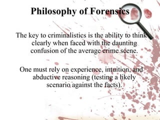 Philosophy of ForensicsThe key to criminalistics is the ability to think clearly when faced with the daunting confusion of the average crime scene.One must rely on experience, intuition, and  abductive reasoning (testing a likely scenario against the facts).