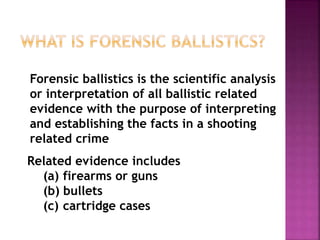 Related evidence includes
(a) firearms or guns
(b) bullets
(c) cartridge cases
Forensic ballistics is the scientific analysis
or interpretation of all ballistic related
evidence with the purpose of interpreting
and establishing the facts in a shooting
related crime
 