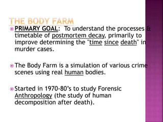  PRIMARY GOAL: To understand the processes &
timetable of postmortem decay, primarily to
improve determining the "time since death" in
murder cases.
 The Body Farm is a simulation of various crime
scenes using real human bodies.
 Started in 1970-80’s to study Forensic
Anthropology (the study of human
decomposition after death).
 