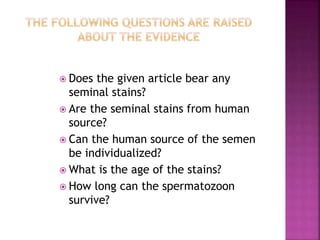  Does the given article bear any
seminal stains?
 Are the seminal stains from human
source?
 Can the human source of the semen
be individualized?
 What is the age of the stains?
 How long can the spermatozoon
survive?
 