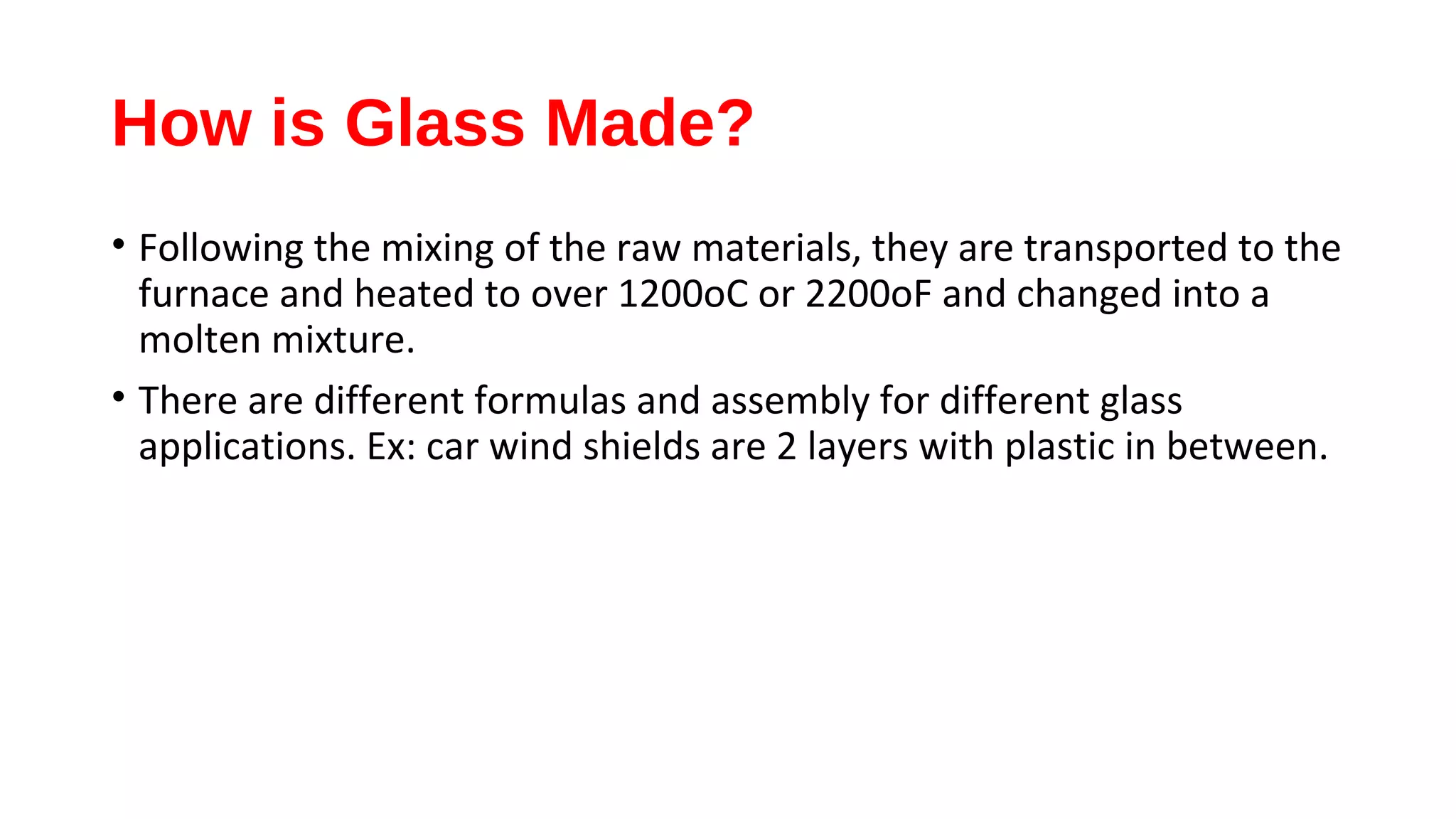 How is Glass Made?
• Following the mixing of the raw materials, they are transported to the
furnace and heated to over 1200oC or 2200oF and changed into a
molten mixture.
• There are different formulas and assembly for different glass
applications. Ex: car wind shields are 2 layers with plastic in between.
 