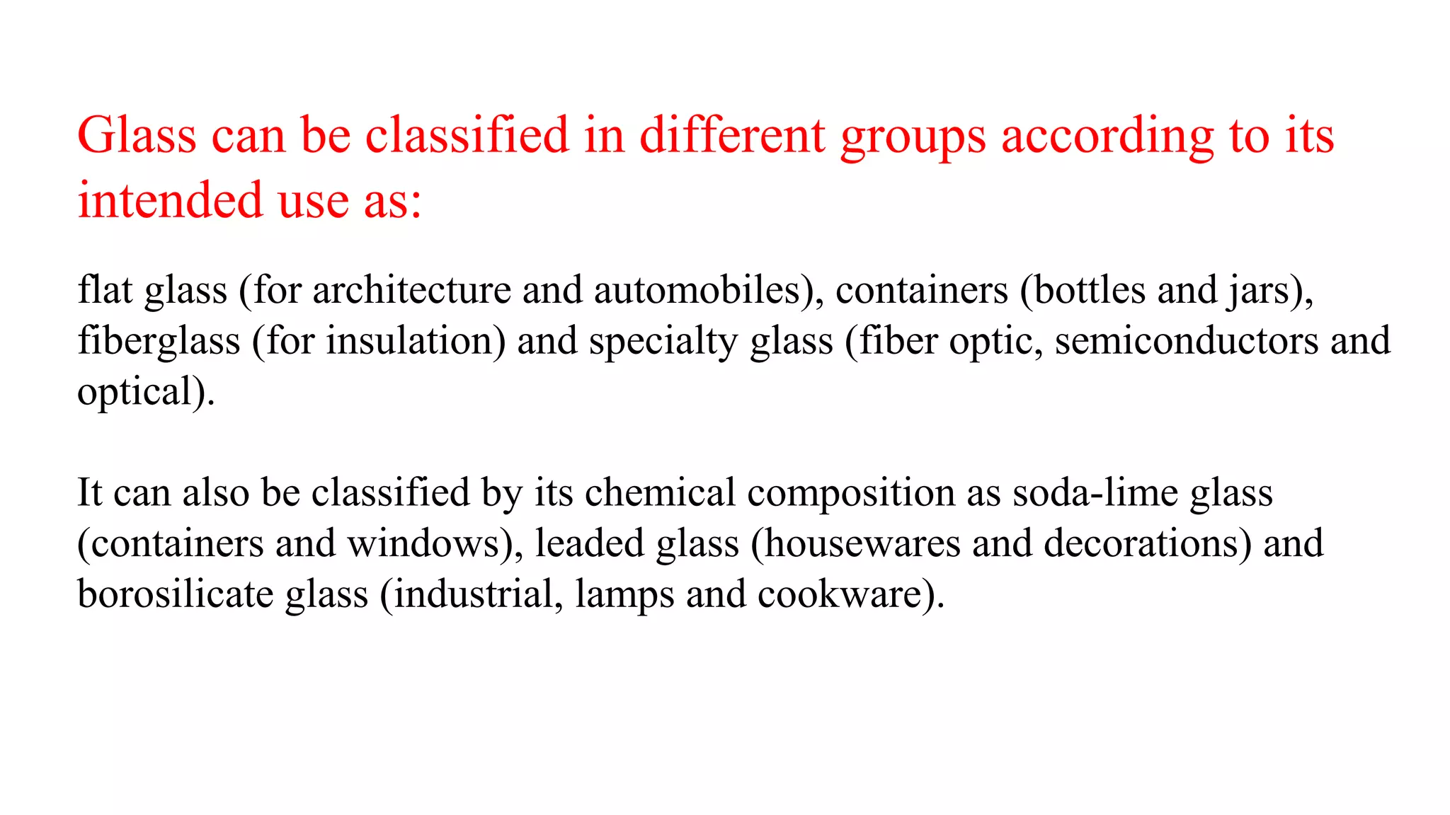 Glass can be classified in different groups according to its
intended use as:
flat glass (for architecture and automobiles), containers (bottles and jars),
fiberglass (for insulation) and specialty glass (fiber optic, semiconductors and
optical).
It can also be classified by its chemical composition as soda-lime glass
(containers and windows), leaded glass (housewares and decorations) and
borosilicate glass (industrial, lamps and cookware).
 