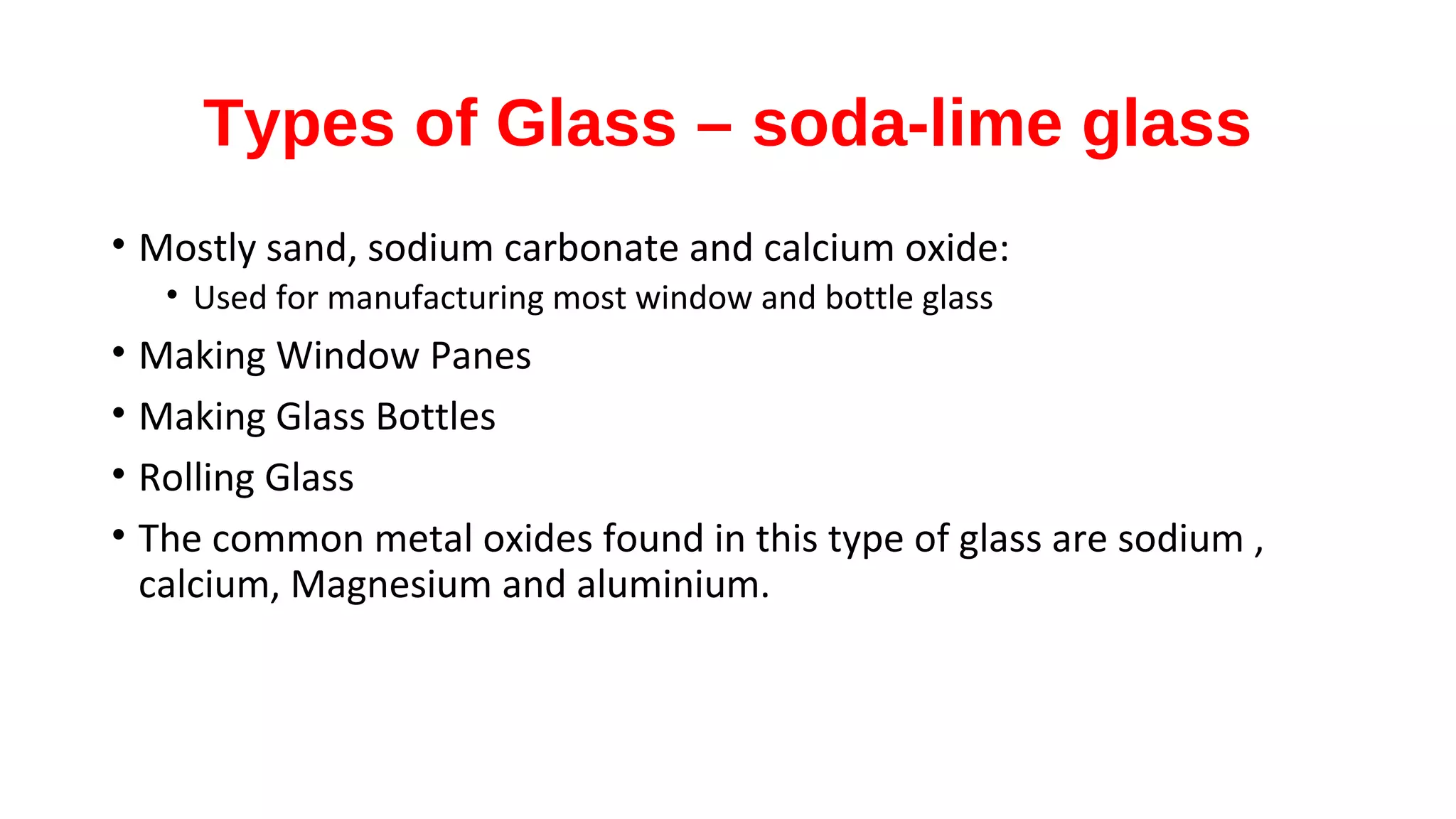 Types of Glass – soda-lime glass
• Mostly sand, sodium carbonate and calcium oxide:
• Used for manufacturing most window and bottle glass
• Making Window Panes
• Making Glass Bottles
• Rolling Glass
• The common metal oxides found in this type of glass are sodium ,
calcium, Magnesium and aluminium.
 