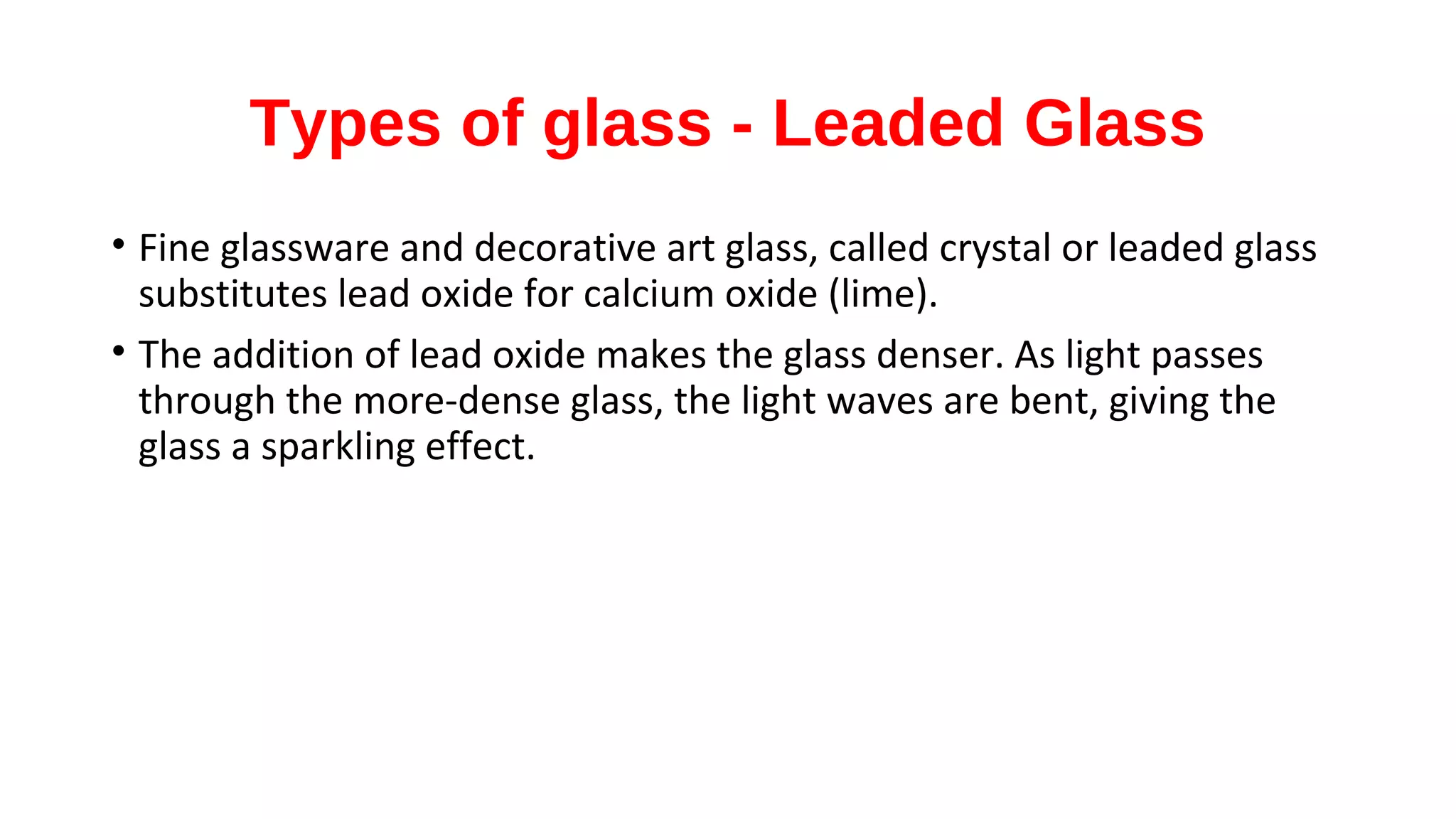 Types of glass - Leaded Glass
• Fine glassware and decorative art glass, called crystal or leaded glass
substitutes lead oxide for calcium oxide (lime).
• The addition of lead oxide makes the glass denser. As light passes
through the more-dense glass, the light waves are bent, giving the
glass a sparkling effect.
 