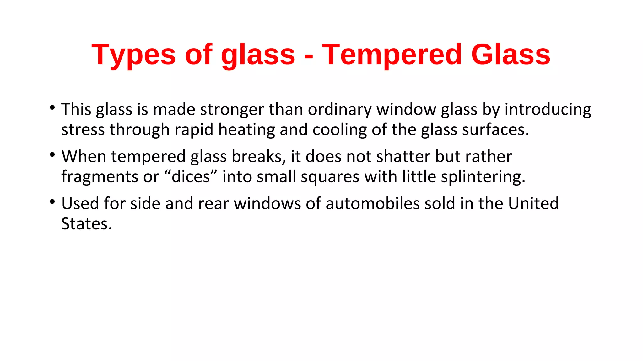 Types of glass - Tempered Glass
• This glass is made stronger than ordinary window glass by introducing
stress through rapid heating and cooling of the glass surfaces.
• When tempered glass breaks, it does not shatter but rather
fragments or “dices” into small squares with little splintering.
• Used for side and rear windows of automobiles sold in the United
States.
 