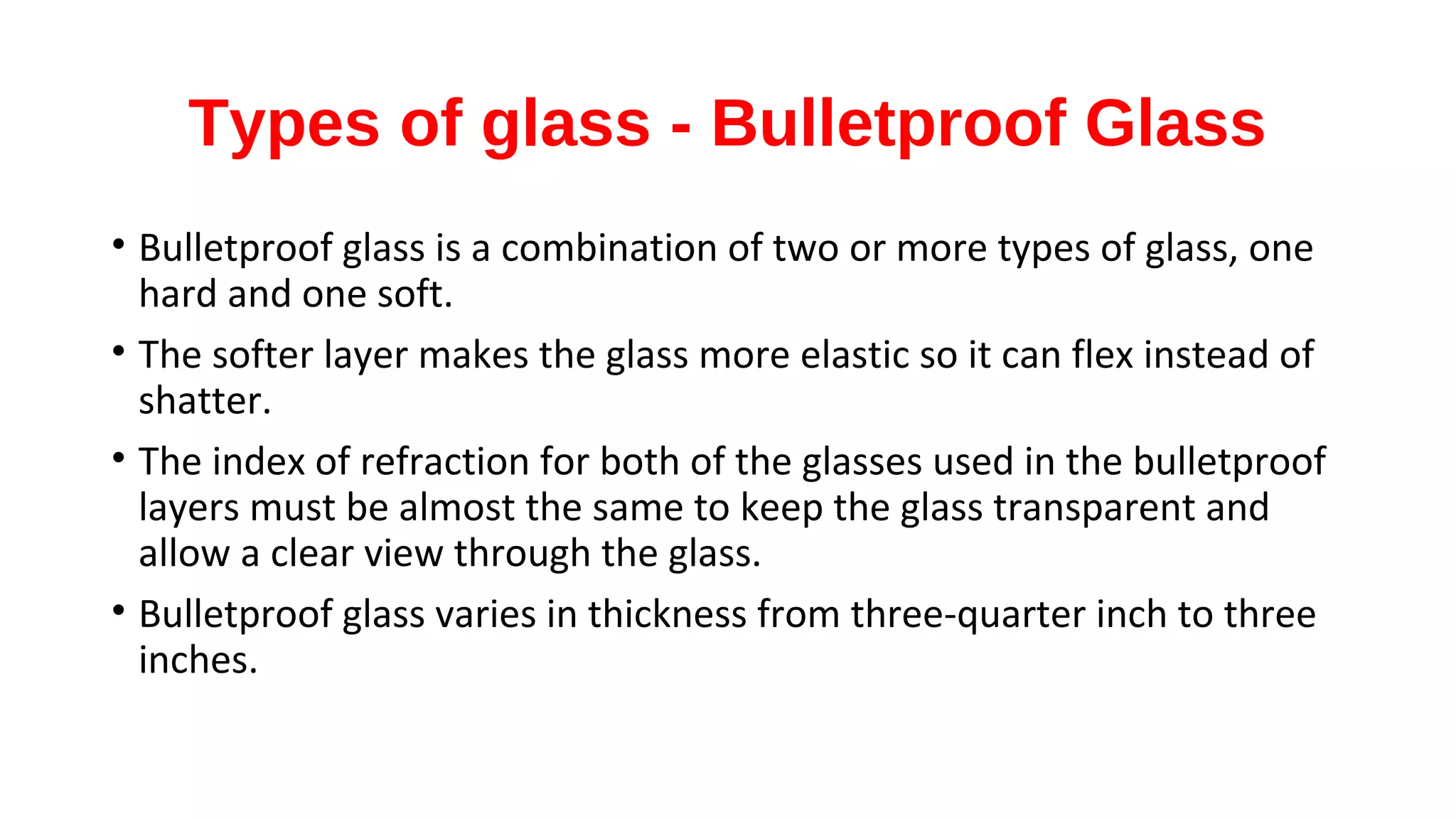 Types of glass - Bulletproof Glass
• Bulletproof glass is a combination of two or more types of glass, one
hard and one soft.
• The softer layer makes the glass more elastic so it can flex instead of
shatter.
• The index of refraction for both of the glasses used in the bulletproof
layers must be almost the same to keep the glass transparent and
allow a clear view through the glass.
• Bulletproof glass varies in thickness from three-quarter inch to three
inches.
 