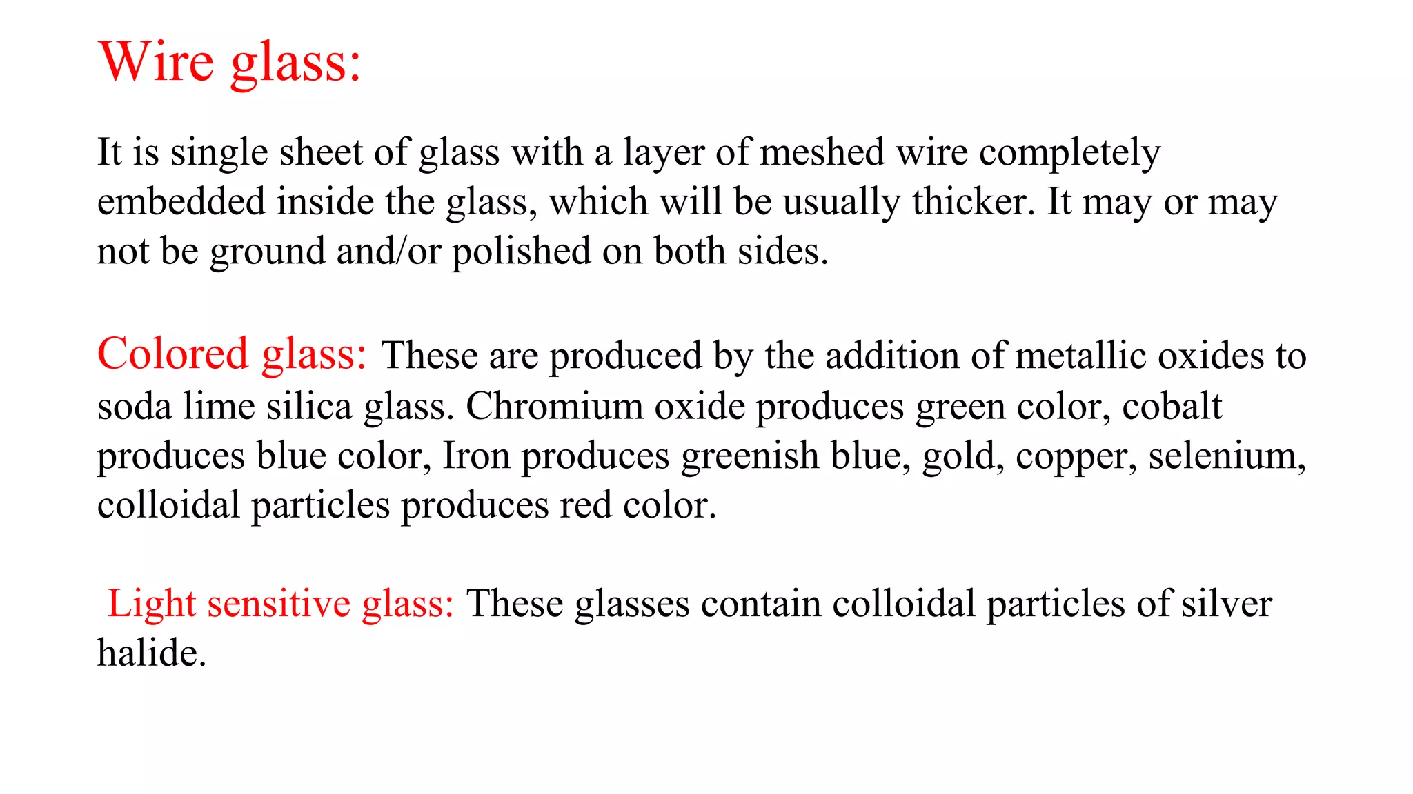 Wire glass:
It is single sheet of glass with a layer of meshed wire completely
embedded inside the glass, which will be usually thicker. It may or may
not be ground and/or polished on both sides.
Colored glass: These are produced by the addition of metallic oxides to
soda lime silica glass. Chromium oxide produces green color, cobalt
produces blue color, Iron produces greenish blue, gold, copper, selenium,
colloidal particles produces red color.
Light sensitive glass: These glasses contain colloidal particles of silver
halide.
 