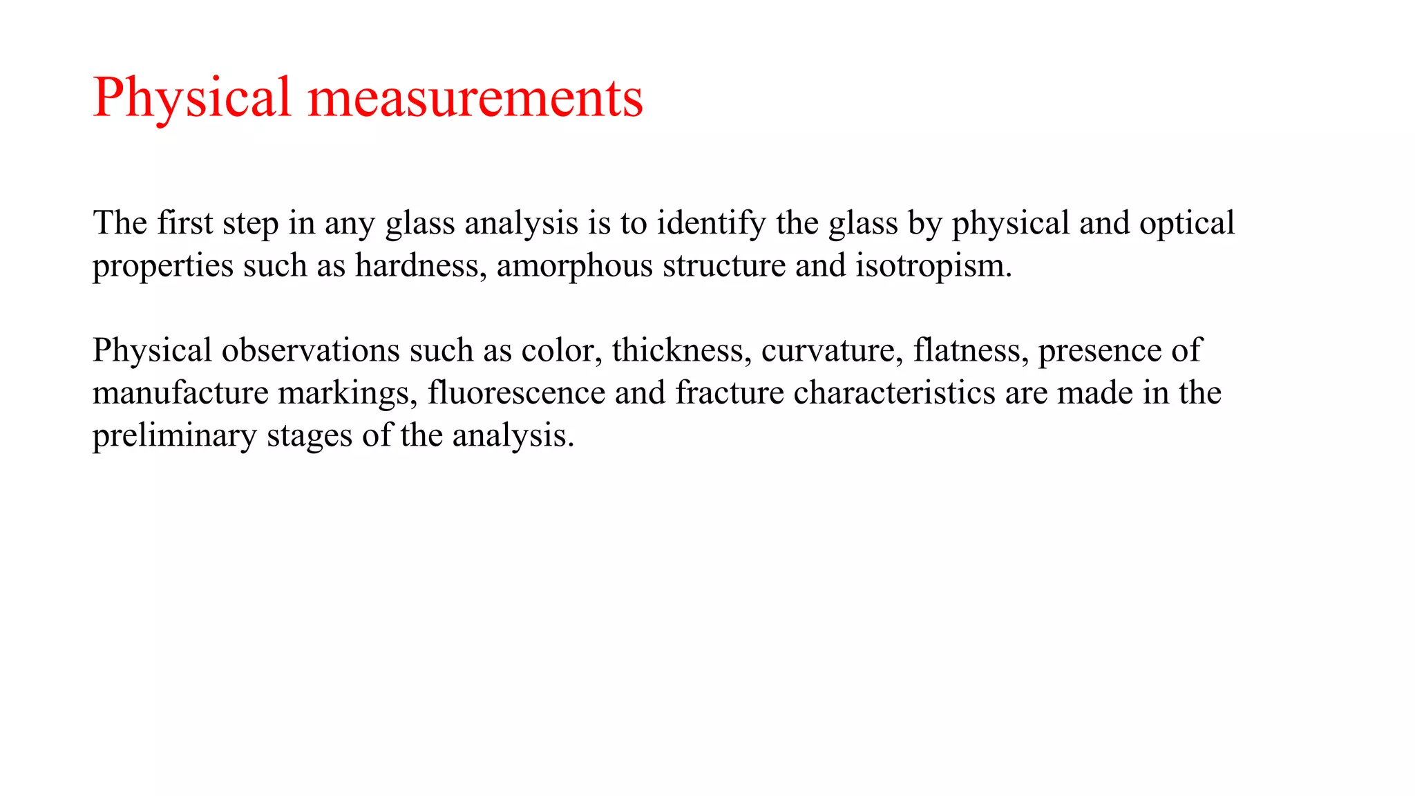 Physical measurements
The first step in any glass analysis is to identify the glass by physical and optical
properties such as hardness, amorphous structure and isotropism.
Physical observations such as color, thickness, curvature, flatness, presence of
manufacture markings, fluorescence and fracture characteristics are made in the
preliminary stages of the analysis.
 
