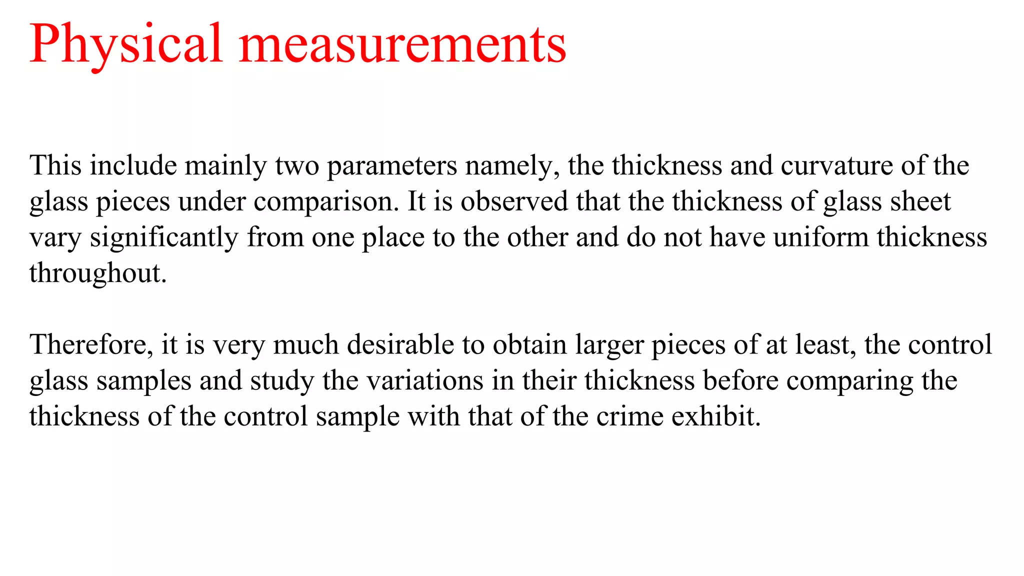 Physical measurements
This include mainly two parameters namely, the thickness and curvature of the
glass pieces under comparison. It is observed that the thickness of glass sheet
vary significantly from one place to the other and do not have uniform thickness
throughout.
Therefore, it is very much desirable to obtain larger pieces of at least, the control
glass samples and study the variations in their thickness before comparing the
thickness of the control sample with that of the crime exhibit.
 