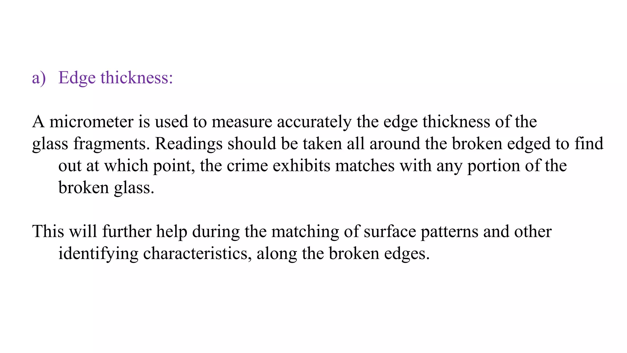 a) Edge thickness:
A micrometer is used to measure accurately the edge thickness of the
glass fragments. Readings should be taken all around the broken edged to find
out at which point, the crime exhibits matches with any portion of the
broken glass.
This will further help during the matching of surface patterns and other
identifying characteristics, along the broken edges.
 