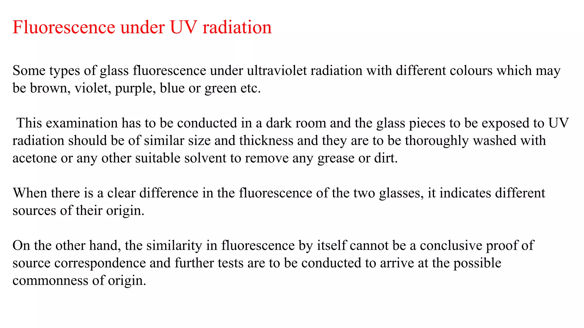 Fluorescence under UV radiation
Some types of glass fluorescence under ultraviolet radiation with different colours which may
be brown, violet, purple, blue or green etc.
This examination has to be conducted in a dark room and the glass pieces to be exposed to UV
radiation should be of similar size and thickness and they are to be thoroughly washed with
acetone or any other suitable solvent to remove any grease or dirt.
When there is a clear difference in the fluorescence of the two glasses, it indicates different
sources of their origin.
On the other hand, the similarity in fluorescence by itself cannot be a conclusive proof of
source correspondence and further tests are to be conducted to arrive at the possible
commonness of origin.
 