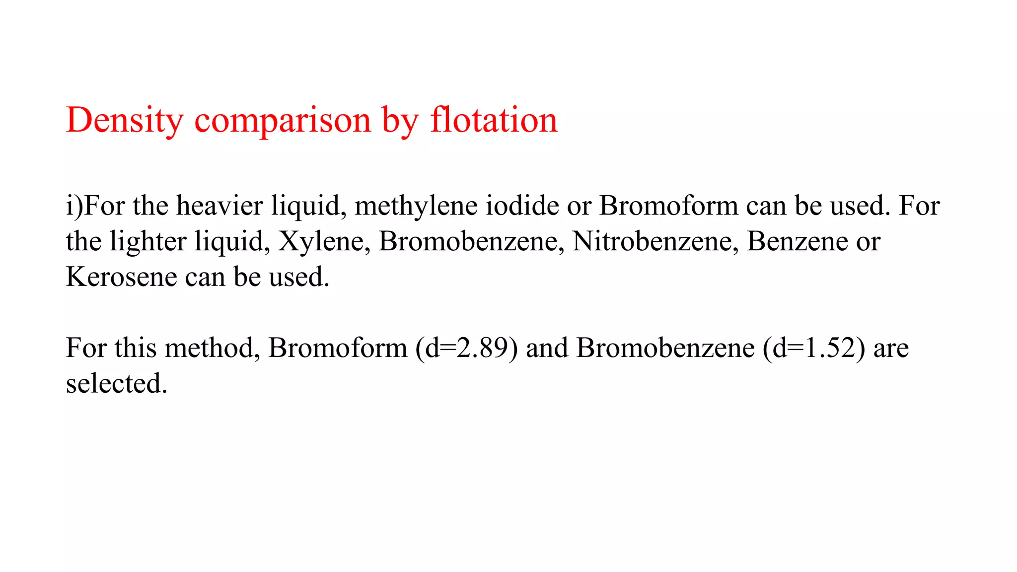 Density comparison by flotation
i)For the heavier liquid, methylene iodide or Bromoform can be used. For
the lighter liquid, Xylene, Bromobenzene, Nitrobenzene, Benzene or
Kerosene can be used.
For this method, Bromoform (d=2.89) and Bromobenzene (d=1.52) are
selected.
 
