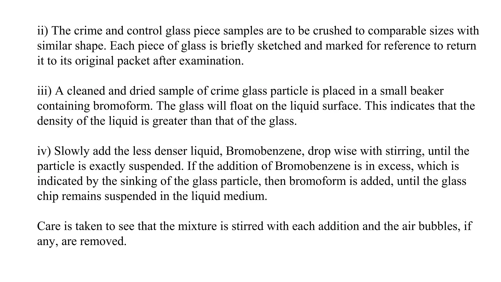 ii) The crime and control glass piece samples are to be crushed to comparable sizes with
similar shape. Each piece of glass is briefly sketched and marked for reference to return
it to its original packet after examination.
iii) A cleaned and dried sample of crime glass particle is placed in a small beaker
containing bromoform. The glass will float on the liquid surface. This indicates that the
density of the liquid is greater than that of the glass.
iv) Slowly add the less denser liquid, Bromobenzene, drop wise with stirring, until the
particle is exactly suspended. If the addition of Bromobenzene is in excess, which is
indicated by the sinking of the glass particle, then bromoform is added, until the glass
chip remains suspended in the liquid medium.
Care is taken to see that the mixture is stirred with each addition and the air bubbles, if
any, are removed.
 
