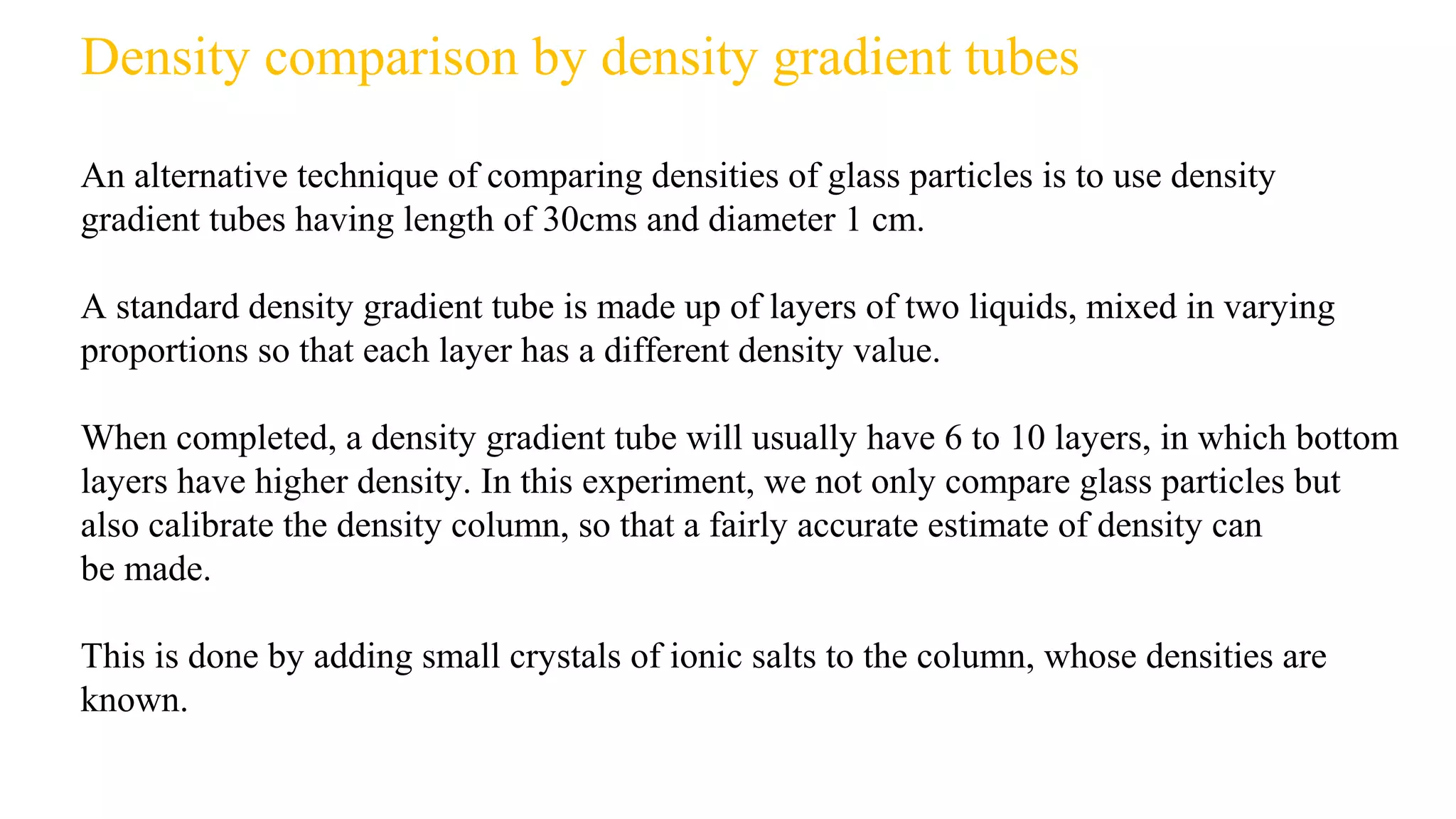 Density comparison by density gradient tubes
An alternative technique of comparing densities of glass particles is to use density
gradient tubes having length of 30cms and diameter 1 cm.
A standard density gradient tube is made up of layers of two liquids, mixed in varying
proportions so that each layer has a different density value.
When completed, a density gradient tube will usually have 6 to 10 layers, in which bottom
layers have higher density. In this experiment, we not only compare glass particles but
also calibrate the density column, so that a fairly accurate estimate of density can
be made.
This is done by adding small crystals of ionic salts to the column, whose densities are
known.
 