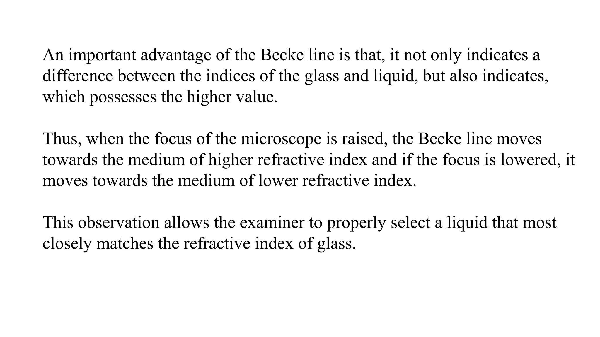 An important advantage of the Becke line is that, it not only indicates a
difference between the indices of the glass and liquid, but also indicates,
which possesses the higher value.
Thus, when the focus of the microscope is raised, the Becke line moves
towards the medium of higher refractive index and if the focus is lowered, it
moves towards the medium of lower refractive index.
This observation allows the examiner to properly select a liquid that most
closely matches the refractive index of glass.
 