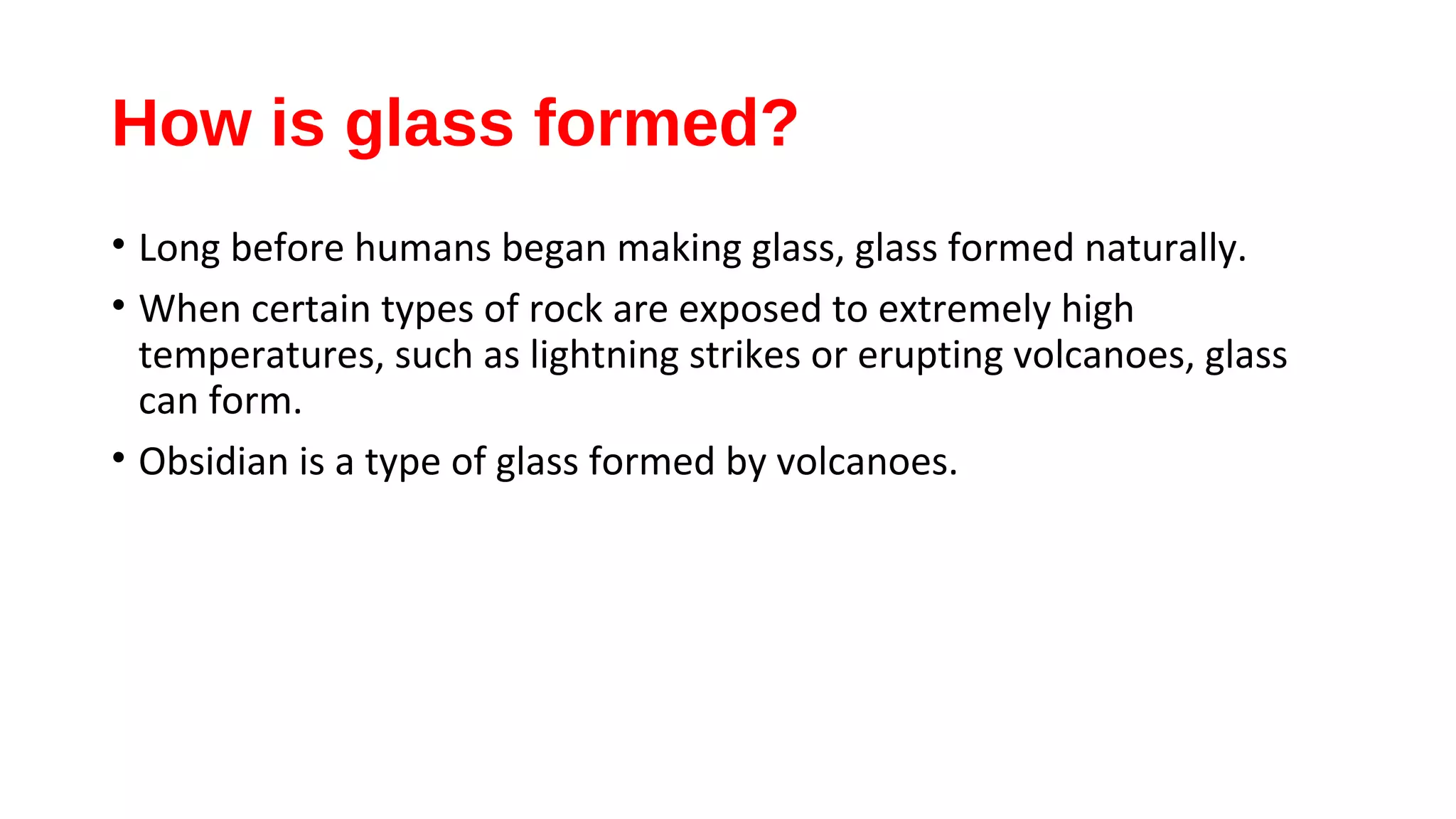 How is glass formed?
• Long before humans began making glass, glass formed naturally.
• When certain types of rock are exposed to extremely high
temperatures, such as lightning strikes or erupting volcanoes, glass
can form.
• Obsidian is a type of glass formed by volcanoes.
 