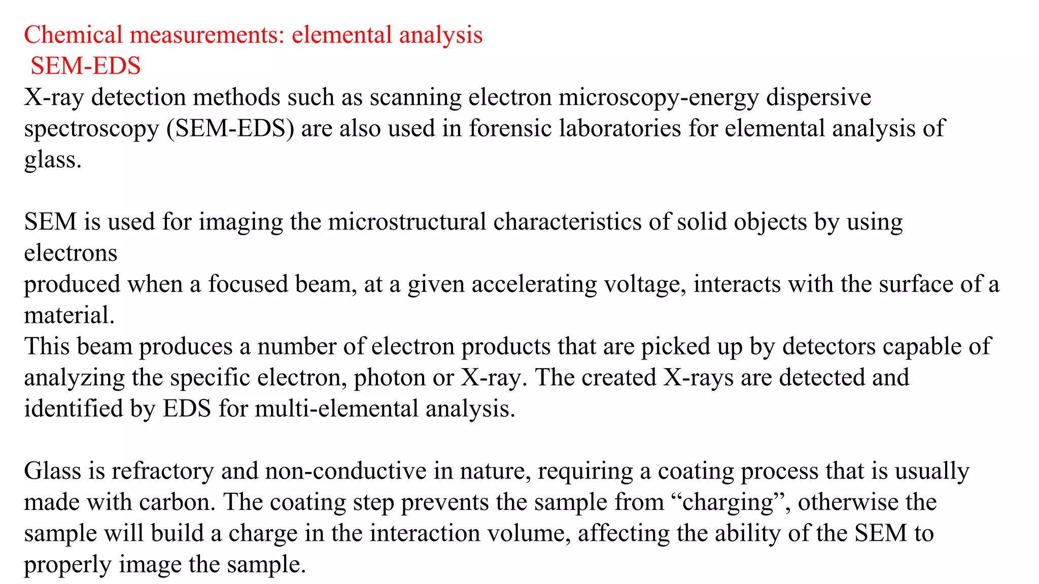 Chemical measurements: elemental analysis
SEM-EDS
X-ray detection methods such as scanning electron microscopy-energy dispersive
spectroscopy (SEM-EDS) are also used in forensic laboratories for elemental analysis of
glass.
SEM is used for imaging the microstructural characteristics of solid objects by using
electrons
produced when a focused beam, at a given accelerating voltage, interacts with the surface of a
material.
This beam produces a number of electron products that are picked up by detectors capable of
analyzing the specific electron, photon or X-ray. The created X-rays are detected and
identified by EDS for multi-elemental analysis.
Glass is refractory and non-conductive in nature, requiring a coating process that is usually
made with carbon. The coating step prevents the sample from “charging”, otherwise the
sample will build a charge in the interaction volume, affecting the ability of the SEM to
properly image the sample.
 