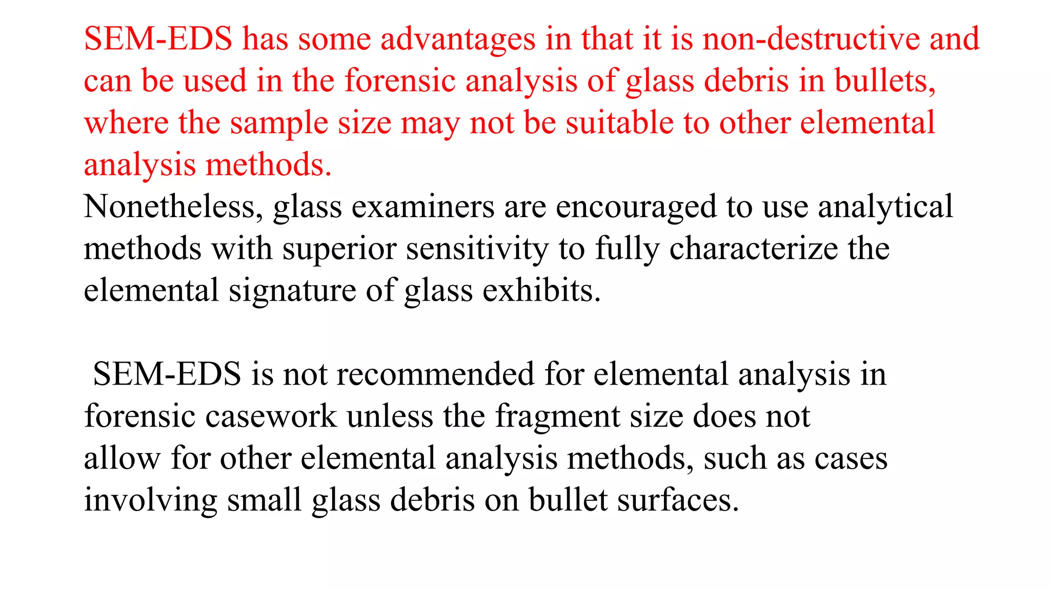 SEM-EDS has some advantages in that it is non-destructive and
can be used in the forensic analysis of glass debris in bullets,
where the sample size may not be suitable to other elemental
analysis methods.
Nonetheless, glass examiners are encouraged to use analytical
methods with superior sensitivity to fully characterize the
elemental signature of glass exhibits.
SEM-EDS is not recommended for elemental analysis in
forensic casework unless the fragment size does not
allow for other elemental analysis methods, such as cases
involving small glass debris on bullet surfaces.
 