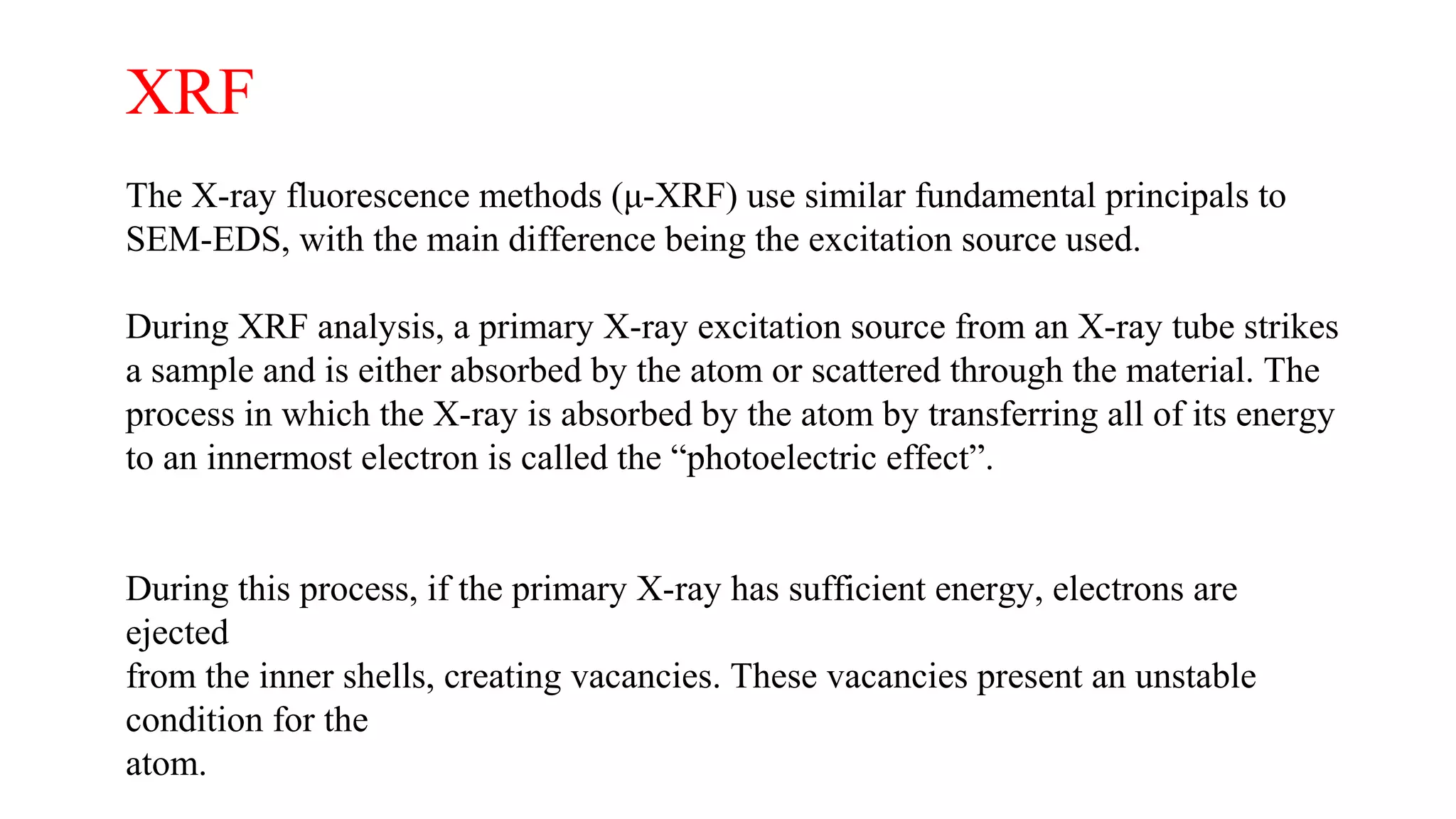 XRF
The X-ray fluorescence methods (μ-XRF) use similar fundamental principals to
SEM-EDS, with the main difference being the excitation source used.
During XRF analysis, a primary X-ray excitation source from an X-ray tube strikes
a sample and is either absorbed by the atom or scattered through the material. The
process in which the X-ray is absorbed by the atom by transferring all of its energy
to an innermost electron is called the “photoelectric effect”.
During this process, if the primary X-ray has sufficient energy, electrons are
ejected
from the inner shells, creating vacancies. These vacancies present an unstable
condition for the
atom.
 