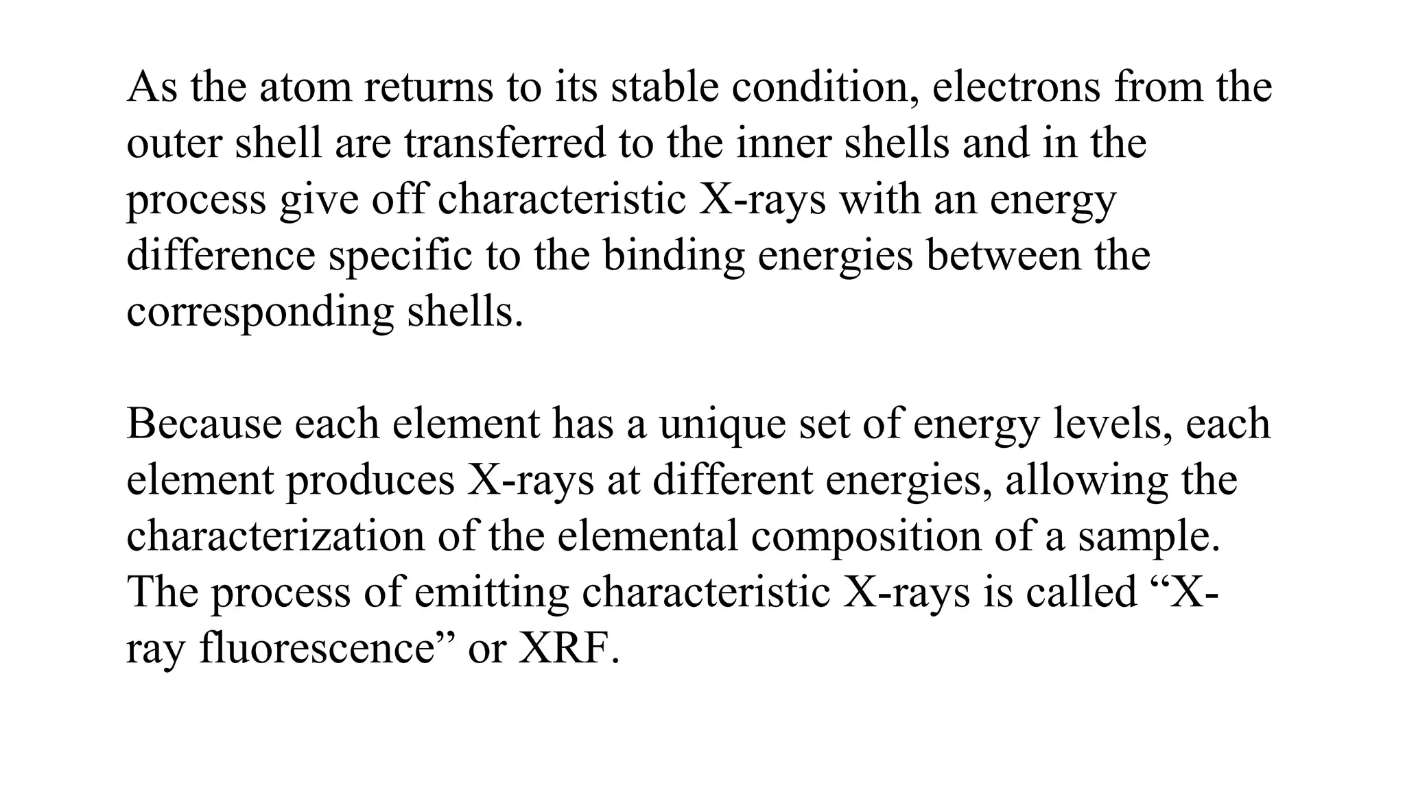 As the atom returns to its stable condition, electrons from the
outer shell are transferred to the inner shells and in the
process give off characteristic X-rays with an energy
difference specific to the binding energies between the
corresponding shells.
Because each element has a unique set of energy levels, each
element produces X-rays at different energies, allowing the
characterization of the elemental composition of a sample.
The process of emitting characteristic X-rays is called “X-
ray fluorescence” or XRF.
 