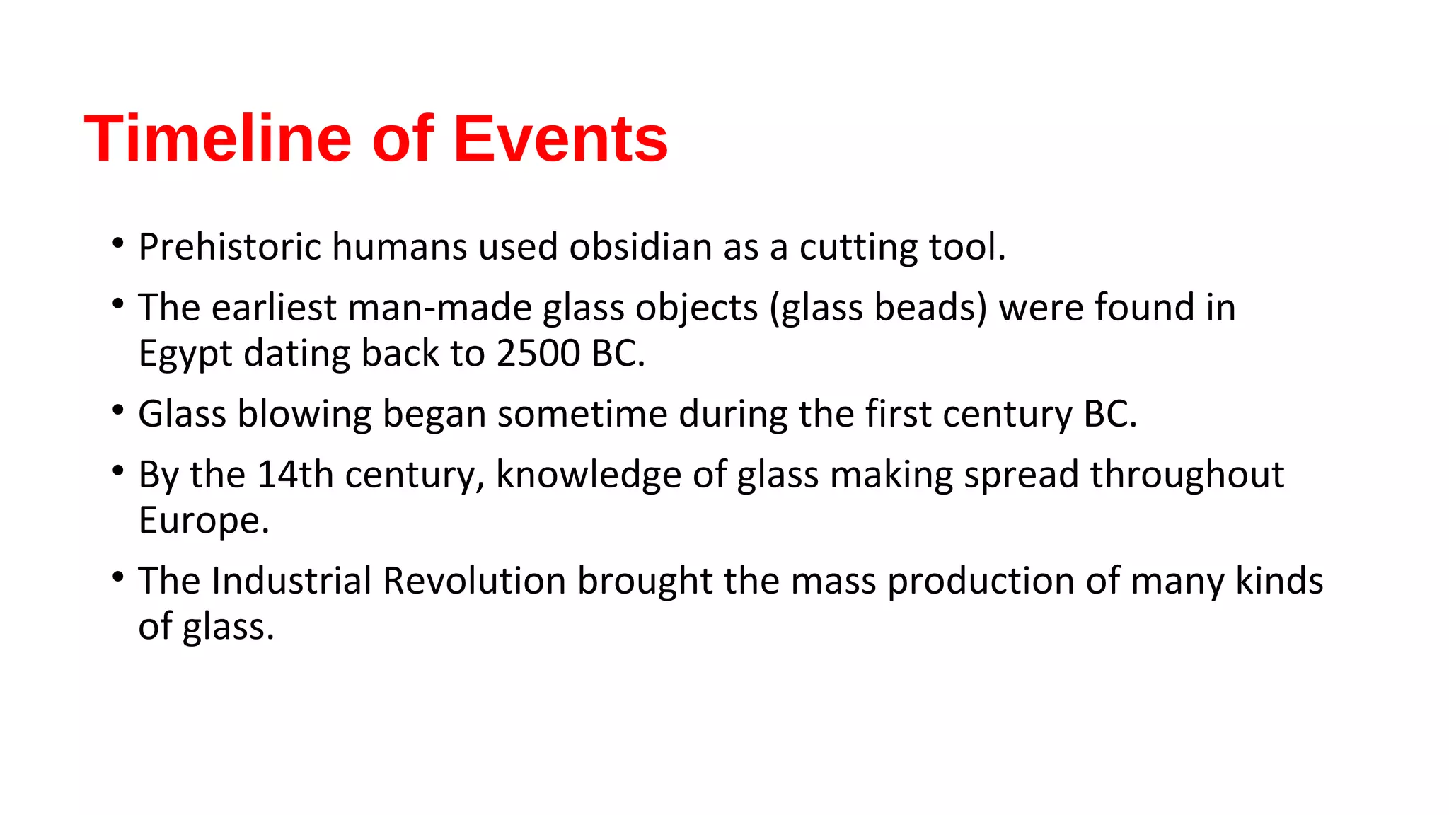 Timeline of Events
• Prehistoric humans used obsidian as a cutting tool.
• The earliest man-made glass objects (glass beads) were found in
Egypt dating back to 2500 BC.
• Glass blowing began sometime during the first century BC.
• By the 14th century, knowledge of glass making spread throughout
Europe.
• The Industrial Revolution brought the mass production of many kinds
of glass.
 