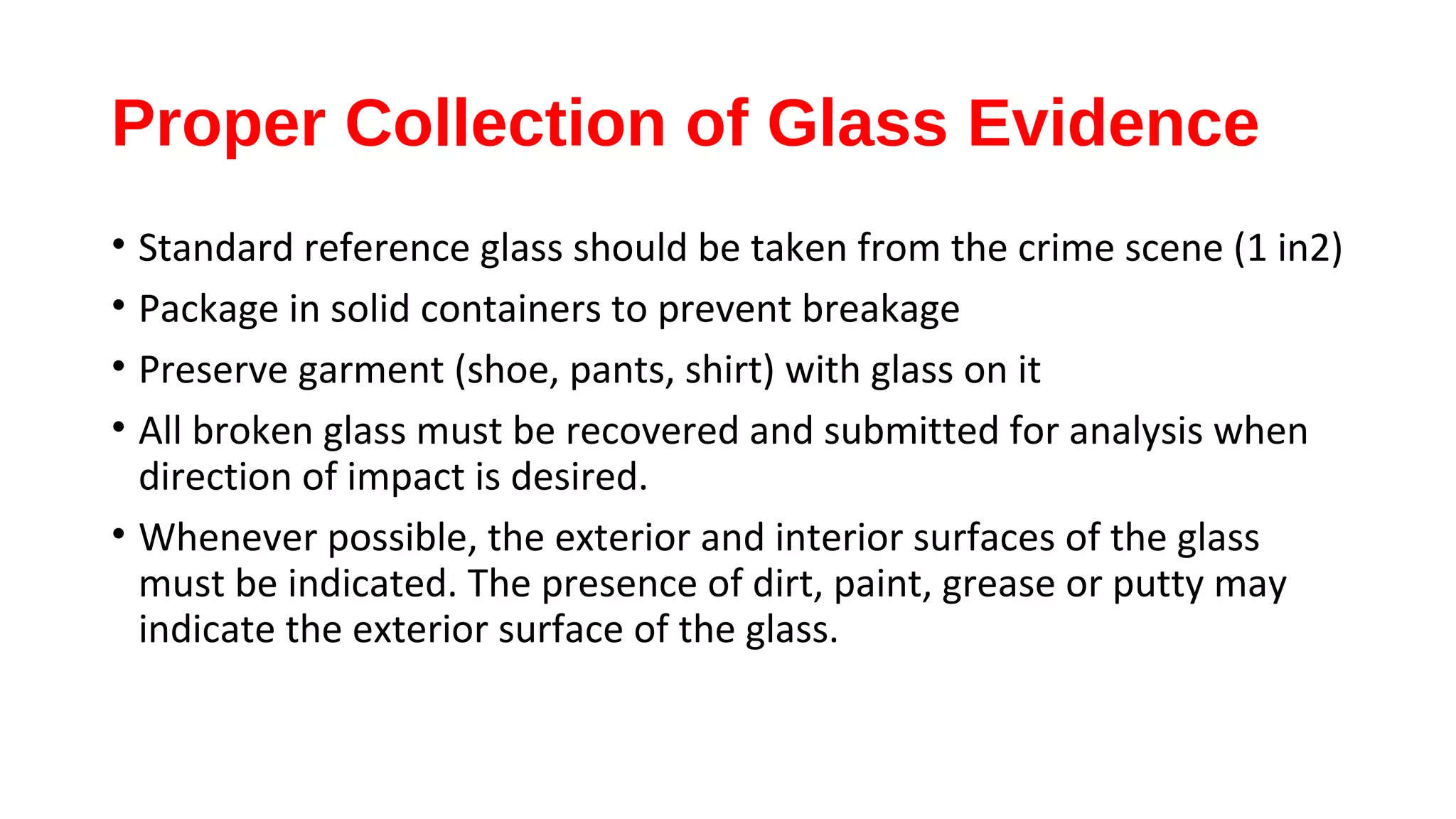 Proper Collection of Glass Evidence
• Standard reference glass should be taken from the crime scene (1 in2)
• Package in solid containers to prevent breakage
• Preserve garment (shoe, pants, shirt) with glass on it
• All broken glass must be recovered and submitted for analysis when
direction of impact is desired.
• Whenever possible, the exterior and interior surfaces of the glass
must be indicated. The presence of dirt, paint, grease or putty may
indicate the exterior surface of the glass.
 