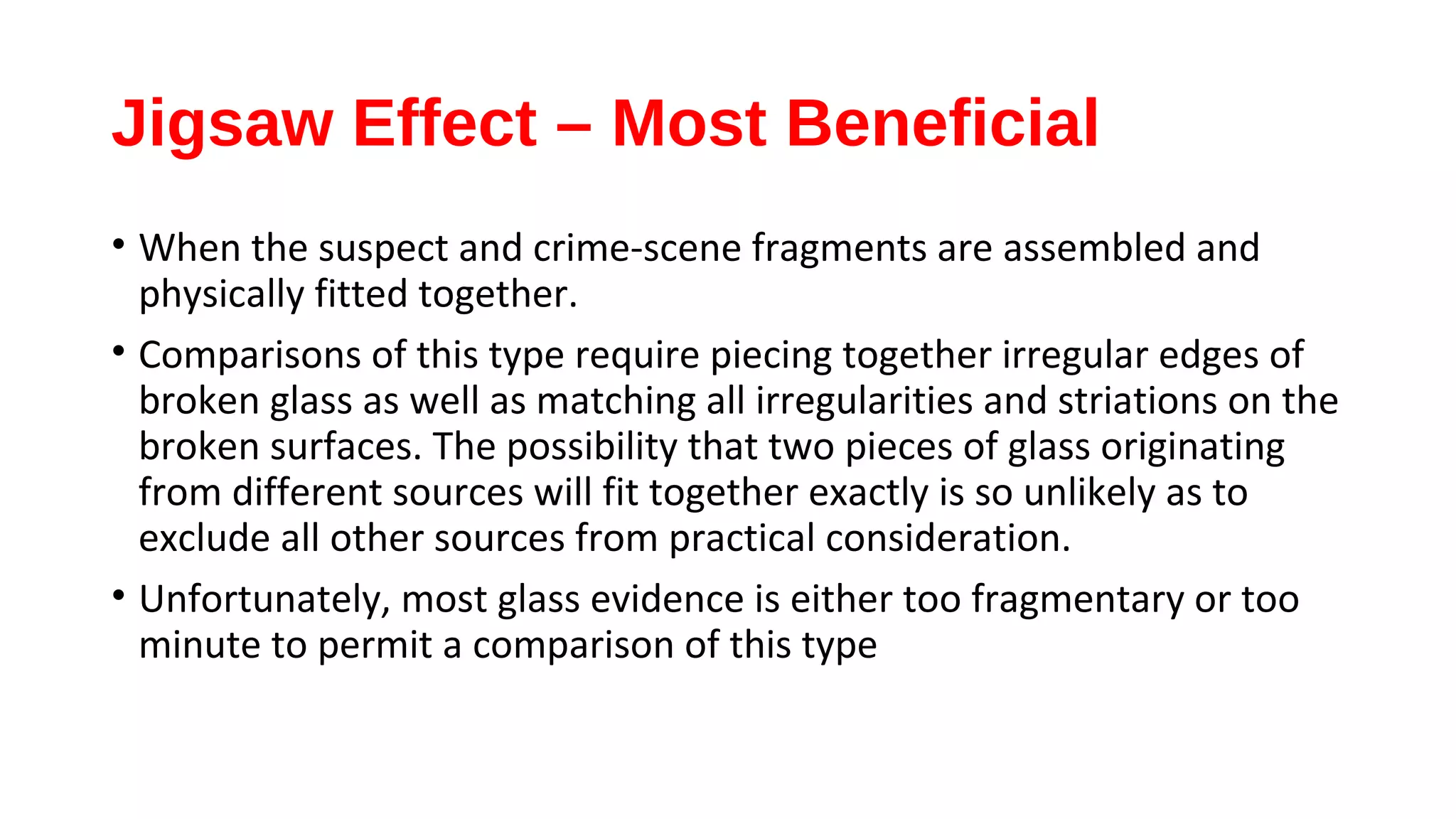 Jigsaw Effect – Most Beneficial
• When the suspect and crime-scene fragments are assembled and
physically fitted together.
• Comparisons of this type require piecing together irregular edges of
broken glass as well as matching all irregularities and striations on the
broken surfaces. The possibility that two pieces of glass originating
from different sources will fit together exactly is so unlikely as to
exclude all other sources from practical consideration.
• Unfortunately, most glass evidence is either too fragmentary or too
minute to permit a comparison of this type
 