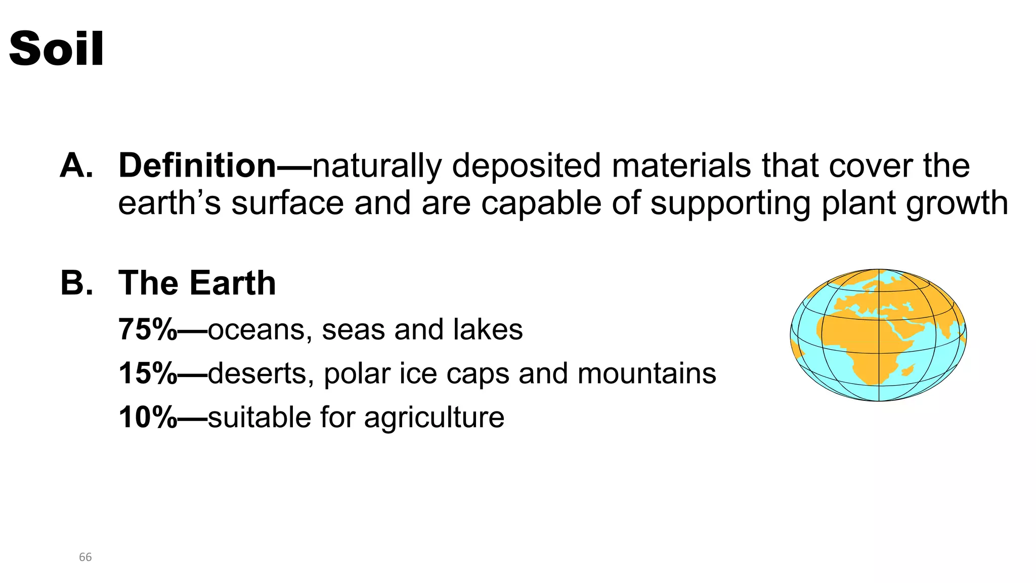 66
Soil
A. Definition—naturally deposited materials that cover the
earth’s surface and are capable of supporting plant growth
B. The Earth
75%—oceans, seas and lakes
15%—deserts, polar ice caps and mountains
10%—suitable for agriculture
 