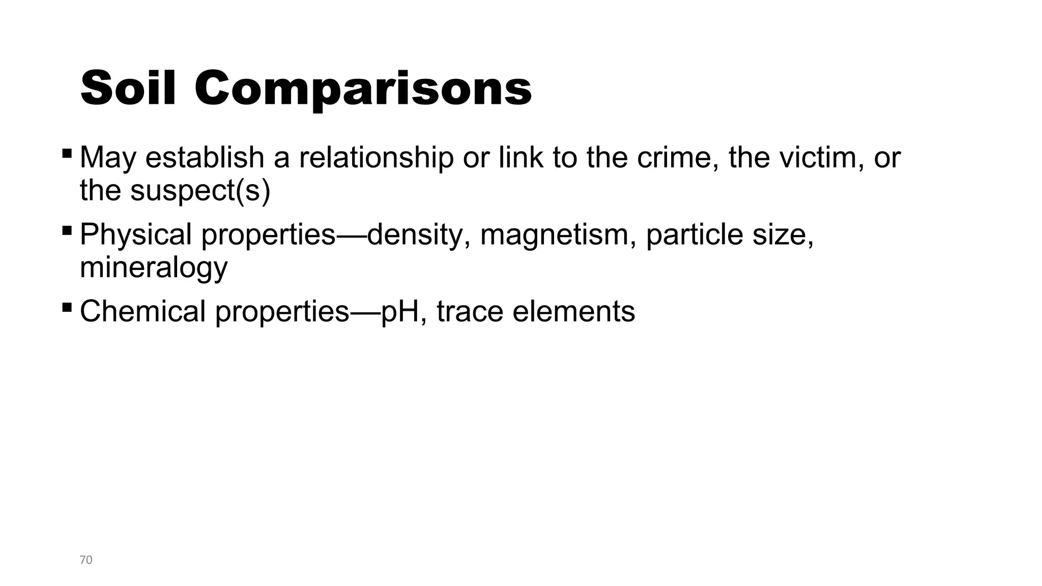 70
Soil Comparisons
 May establish a relationship or link to the crime, the victim, or
the suspect(s)
 Physical properties—density, magnetism, particle size,
mineralogy
 Chemical properties—pH, trace elements
 