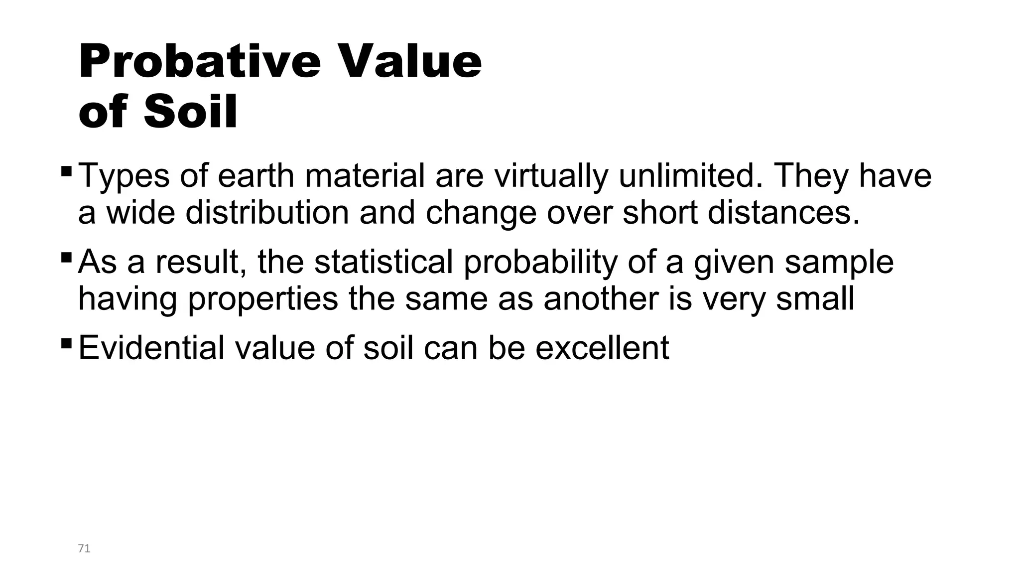 71
Probative Value
of Soil
Types of earth material are virtually unlimited. They have
a wide distribution and change over short distances.
As a result, the statistical probability of a given sample
having properties the same as another is very small
Evidential value of soil can be excellent
 