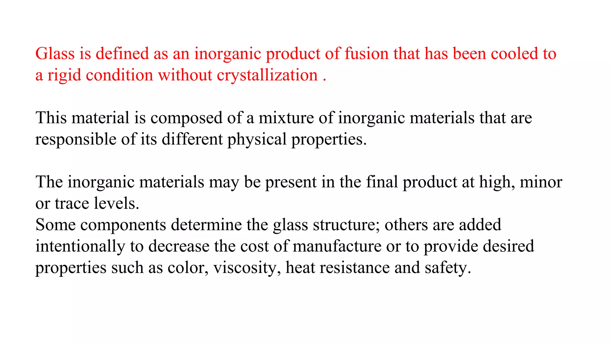 Glass is defined as an inorganic product of fusion that has been cooled to
a rigid condition without crystallization .
This material is composed of a mixture of inorganic materials that are
responsible of its different physical properties.
The inorganic materials may be present in the final product at high, minor
or trace levels.
Some components determine the glass structure; others are added
intentionally to decrease the cost of manufacture or to provide desired
properties such as color, viscosity, heat resistance and safety.
 