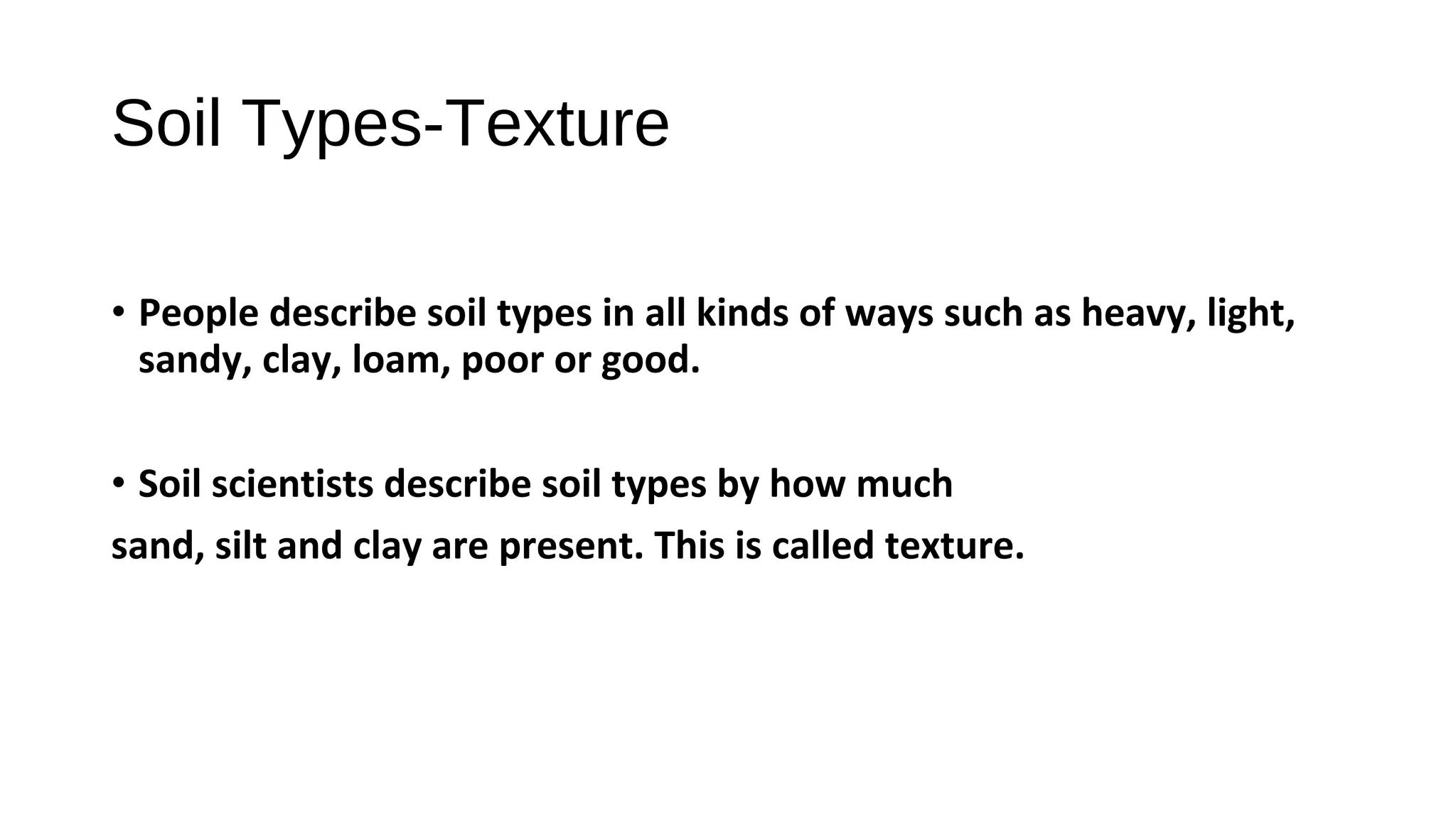 • People describe soil types in all kinds of ways such as heavy, light,
sandy, clay, loam, poor or good.
• Soil scientists describe soil types by how much
sand, silt and clay are present. This is called texture.
Soil Types-Texture
 
