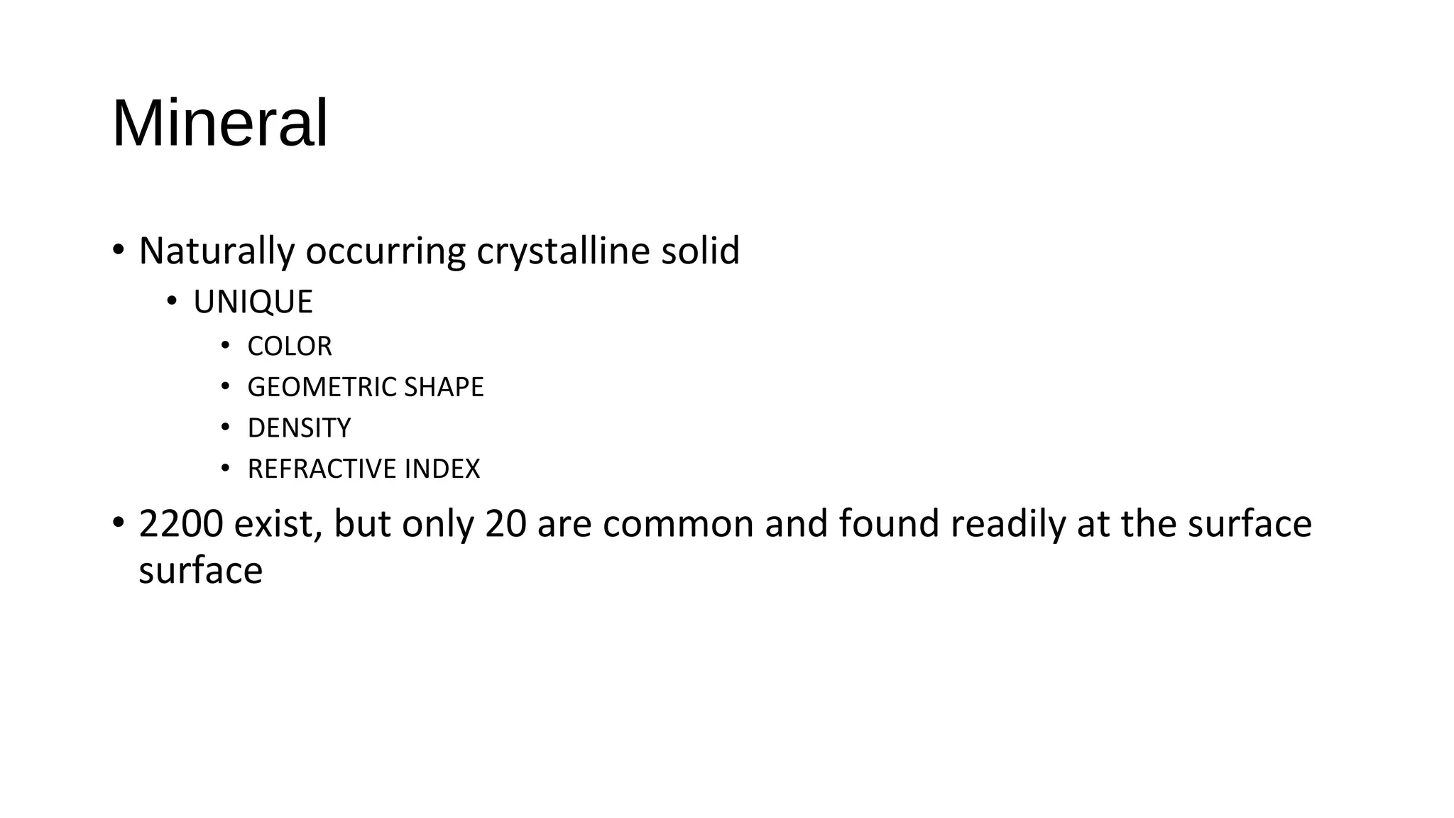 • Naturally occurring crystalline solid
• UNIQUE
• COLOR
• GEOMETRIC SHAPE
• DENSITY
• REFRACTIVE INDEX
• 2200 exist, but only 20 are common and found readily at the surface
surface
Mineral
 