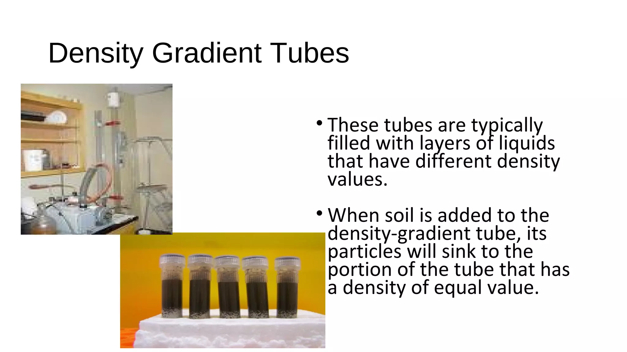 • These tubes are typically
filled with layers of liquids
that have different density
values.
• When soil is added to the
density-gradient tube, its
particles will sink to the
portion of the tube that has
a density of equal value.
Density Gradient Tubes
 
