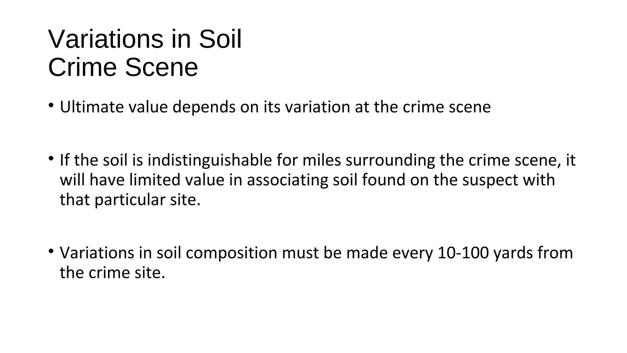 • Ultimate value depends on its variation at the crime scene
• If the soil is indistinguishable for miles surrounding the crime scene, it
will have limited value in associating soil found on the suspect with
that particular site.
• Variations in soil composition must be made every 10-100 yards from
the crime site.
Variations in Soil
Crime Scene
 