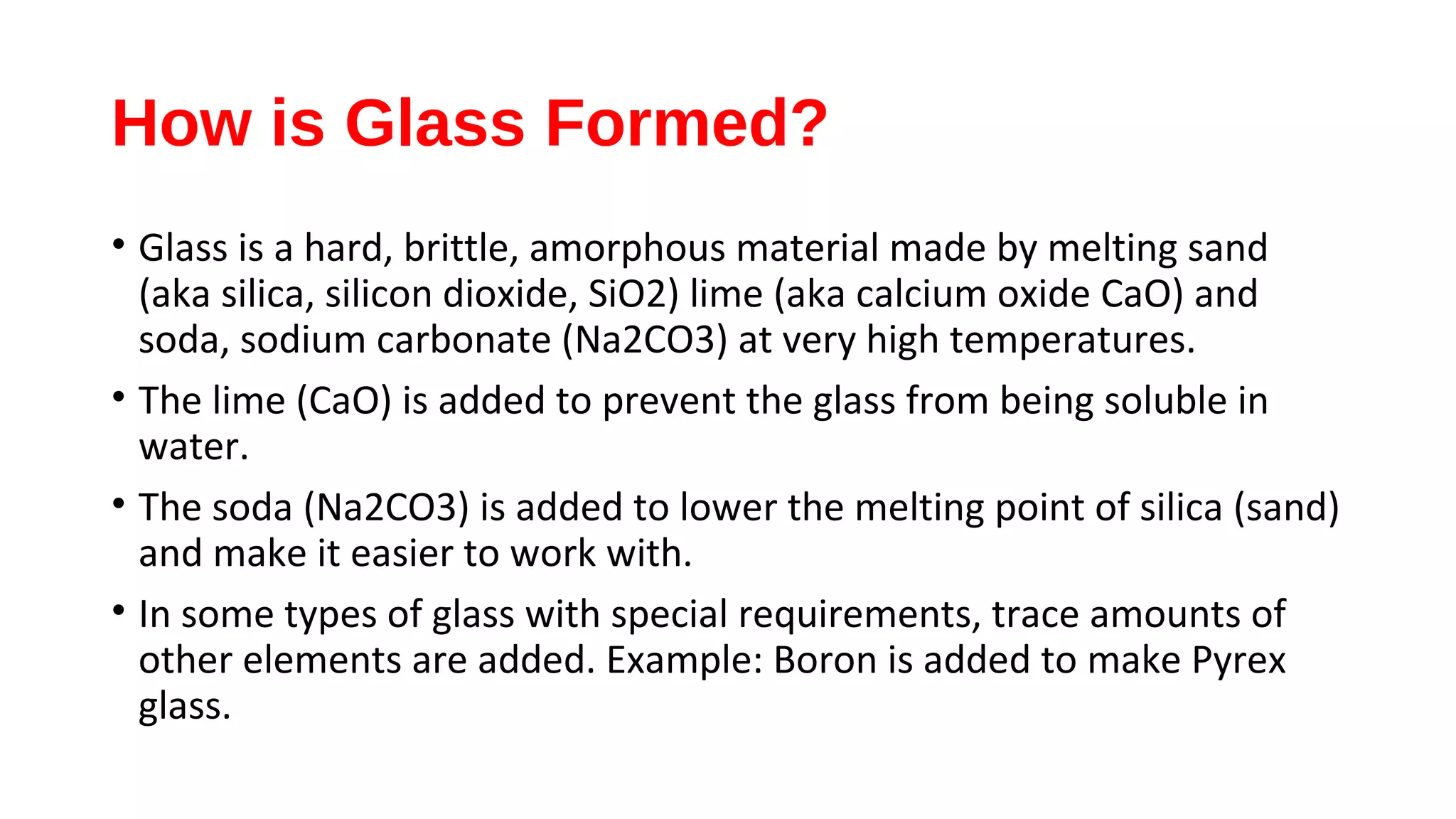 How is Glass Formed?
• Glass is a hard, brittle, amorphous material made by melting sand
(aka silica, silicon dioxide, SiO2) lime (aka calcium oxide CaO) and
soda, sodium carbonate (Na2CO3) at very high temperatures.
• The lime (CaO) is added to prevent the glass from being soluble in
water.
• The soda (Na2CO3) is added to lower the melting point of silica (sand)
and make it easier to work with.
• In some types of glass with special requirements, trace amounts of
other elements are added. Example: Boron is added to make Pyrex
glass.
 