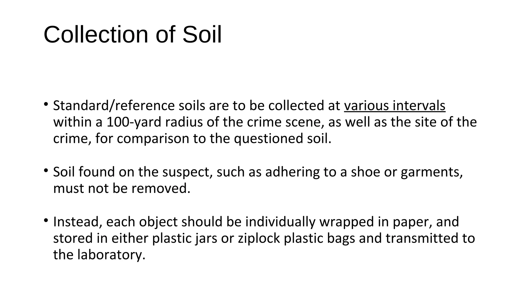 • Standard/reference soils are to be collected at various intervals
within a 100-yard radius of the crime scene, as well as the site of the
crime, for comparison to the questioned soil.
• Soil found on the suspect, such as adhering to a shoe or garments,
must not be removed.
• Instead, each object should be individually wrapped in paper, and
stored in either plastic jars or ziplock plastic bags and transmitted to
the laboratory.
Collection of Soil
 