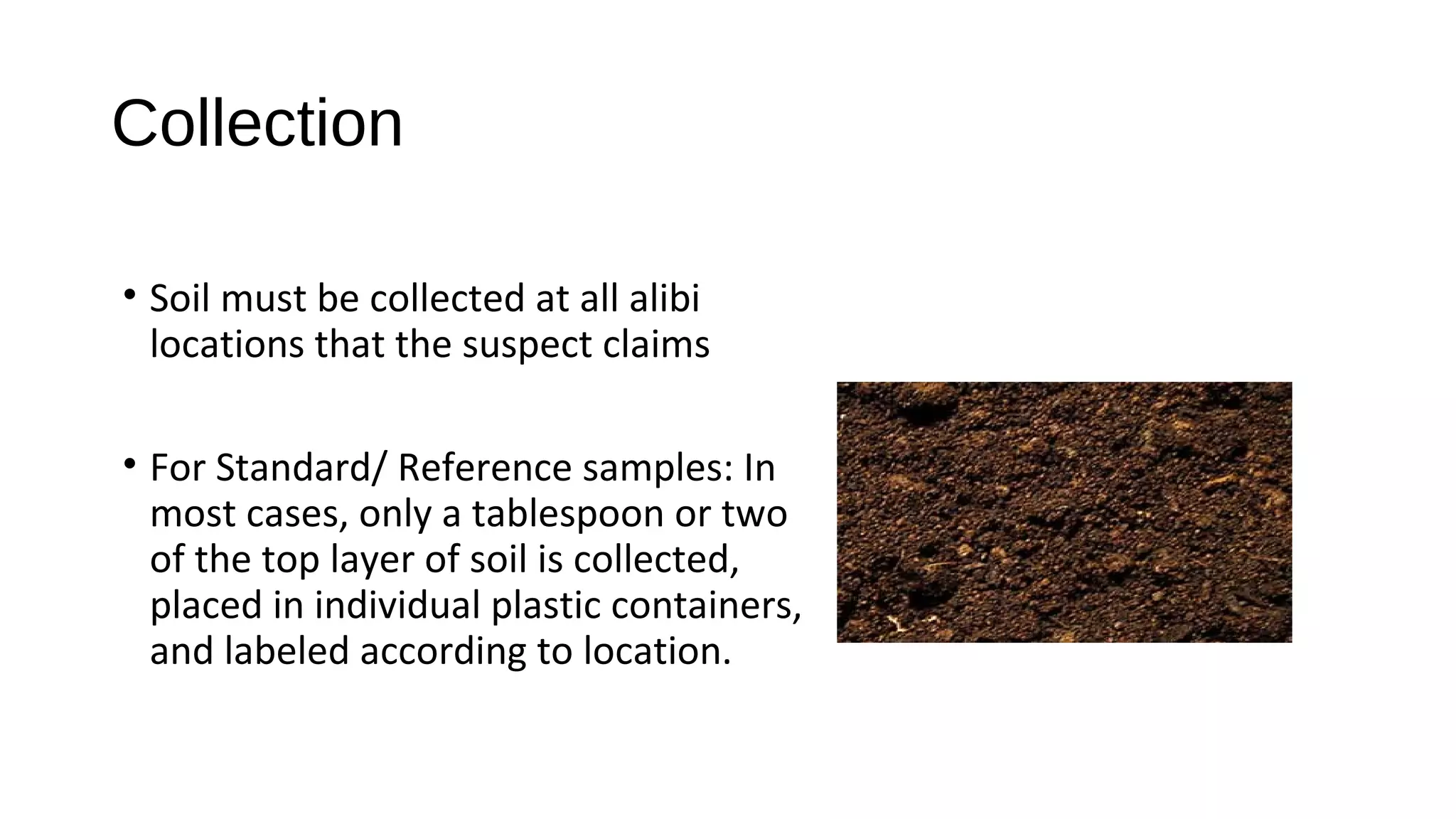 • Soil must be collected at all alibi
locations that the suspect claims
• For Standard/ Reference samples: In
most cases, only a tablespoon or two
of the top layer of soil is collected,
placed in individual plastic containers,
and labeled according to location.
Collection
 