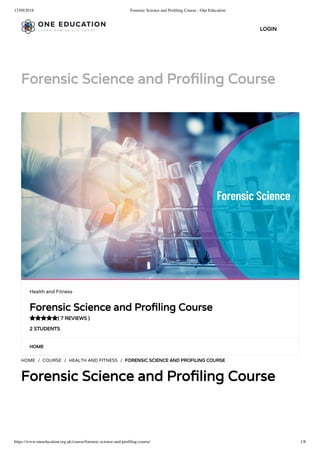 17/09/2018 Forensic Science and Proﬁling Course - One Education
https://www.oneeducation.org.uk/course/forensic-science-and-proﬁling-course/ 1/8
Forensic Science and Pro ling Course
HOME
HOME / COURSE / HEALTH AND FITNESS / FORENSIC SCIENCE AND PROFILING COURSE
Forensic Science and Pro ling Course
Health and Fitness
Forensic Science and Pro ling Course
( 7 REVIEWS )
2 STUDENTS

LOGIN
 