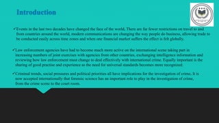 Introduction
Events in the last two decades have changed the face of the world. There are far fewer restrictions on travel to and
from countries around the world, modern communications are changing the way people do business, allowing trade to
be conducted easily across time zones and when one financial market suffers the effect is felt globally.
Law enforcement agencies have had to become much more active on the international scene taking part in
increasing numbers of joint exercises with agencies from other countries, exchanging intelligence information and
reviewing how law enforcement must change to deal effectively with international crime. Equally important is the
sharing of good practise and experience as the need for universal standards becomes more recognized.
Criminal trends, social pressures and political priorities all have implications for the investigation of crime. It is
now accepted internationally that forensic science has an important role to play in the investigation of crime,
from the crime scene to the court room.
 