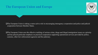 The European Union and Europe
The European Union is taking a more active role in encouraging interagency cooperation and police and judicial
cooperation between Member States.
The European Union sees the effective tackling of serious crime, drugs and illegal immigration issues as a priority
and has placed particular emphasis on practical cooperation supporting operational services provided by police,
customs, other law enforcement agencies and the judiciary.
 