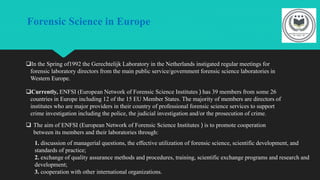 Forensic Science in Europe
In the Spring of1992 the Gerechtelijk Laboratory in the Netherlands instigated regular meetings for
forensic laboratory directors from the main public service/government forensic science laboratories in
Western Europe.
Currently, ENFSI (European Network of Forensic Science Institutes ) has 39 members from some 26
countries in Europe including 12 of the 15 EU Member States. The majority of members are directors of
institutes who are major providers in their country of professional forensic science services to support
crime investigation including the police, the judicial investigation and/or the prosecution of crime.
 The aim of ENFSI (European Network of Forensic Science Institutes ) is to promote cooperation
between its members and their laboratories through:
1. discussion of managerial questions, the effective utilization of forensic science, scientific development, and
standards of practice;
2. exchange of quality assurance methods and procedures, training, scientific exchange programs and research and
development;
3. cooperation with other international organizations.
 
