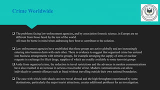 Crime Worldwide
 The problems facing law-enforcement agencies, and by association forensic science, in Europe are no
different from those faced by the rest of the world.
All must be borne in mind when addressing how best to contribute to the solution.
 Law enforcement agencies have established that these groups are active globally and are increasingly
entering into business deals with each other. There is evidence to suggest that organized crime has entered
into business arrangements with terrorist groups, for example arranging the supply of arms or nuclear
reagents in exchange for illicit drugs, supplies of which are readily available to some terrorist groups
 Aside from organized crime, the reduction in travel restrictions and the advances in modern communications
have also resulted in an increase in serious cross-border crime. Modern communications can allow
individuals to commit offences such as fraud without travelling outside their own national boundaries.
 The ease with which individuals can now travel abroad and the high throughput experienced by some
destinations, particularly the major tourist attractions, creates additional problems for an investigation.
 