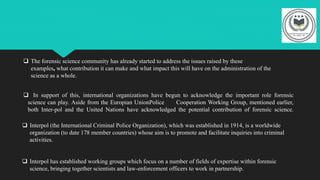  The forensic science community has already started to address the issues raised by these
examples, what contribution it can make and what impact this will have on the administration of the
science as a whole.
 In support of this, international organizations have begun to acknowledge the important role forensic
science can play. Aside from the Europian UnionPolice Cooperation Working Group, mentioned earlier,
both Inter-pol and the United Nations have acknowledged the potential contribution of forensic science.
 Interpol (the International Criminal Police Organization), which was established in 1914, is a worldwide
organization (to date 178 member countries) whose aim is to promote and facilitate inquiries into criminal
activities.
 Interpol has established working groups which focus on a number of fields of expertise within forensic
science, bringing together scientists and law-enforcement officers to work in partnership.
 
