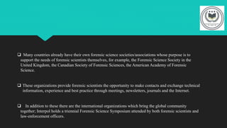  Many countries already have their own forensic science societies/associations whose purpose is to
support the needs of forensic scientists themselves, for example, the Forensic Science Society in the
United Kingdom, the Canadian Society of Forensic Sciences, the American Academy of Forensic
Science.
 These organizations provide forensic scientists the opportunity to make contacts and exchange technical
information, experience and best practice through meetings, newsletters, journals and the Internet.
 In addition to these there are the international organizations which bring the global community
together; Interpol holds a triennial Forensic Science Symposium attended by both forensic scientists and
law-enforcement officers.
 