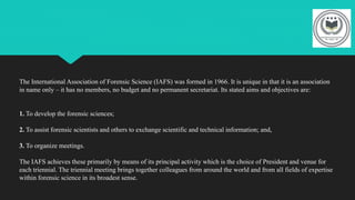 The International Association of Forensic Science (IAFS) was formed in 1966. It is unique in that it is an association
in name only – it has no members, no budget and no permanent secretariat. Its stated aims and objectives are:
1. To develop the forensic sciences;
2. To assist forensic scientists and others to exchange scientific and technical information; and,
3. To organize meetings.
The IAFS achieves these primarily by means of its principal activity which is the choice of President and venue for
each triennial. The triennial meeting brings together colleagues from around the world and from all fields of expertise
within forensic science in its broadest sense.
 