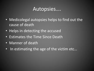 Autopsies….
• Medicolegal autopsies helps to find out the
cause of death
• Helps in detecting the accused
• Estimates the Time Since Death
• Manner of death
• In estimating the age of the victim etc…
 