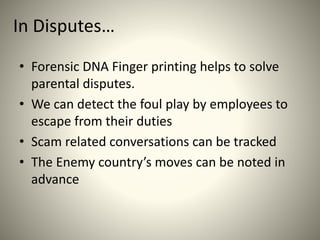 In Disputes…
• Forensic DNA Finger printing helps to solve
parental disputes.
• We can detect the foul play by employees to
escape from their duties
• Scam related conversations can be tracked
• The Enemy country’s moves can be noted in
advance
 